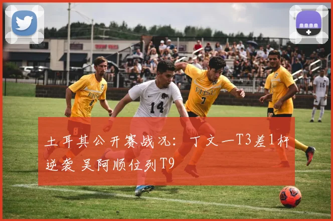 土耳其公开赛战况：丁文一T3差1杆逆袭 吴阿顺位列T9