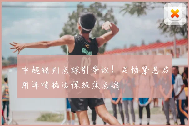 中超错判点球引争议！足协紧急启用洋哨执法保级焦点战