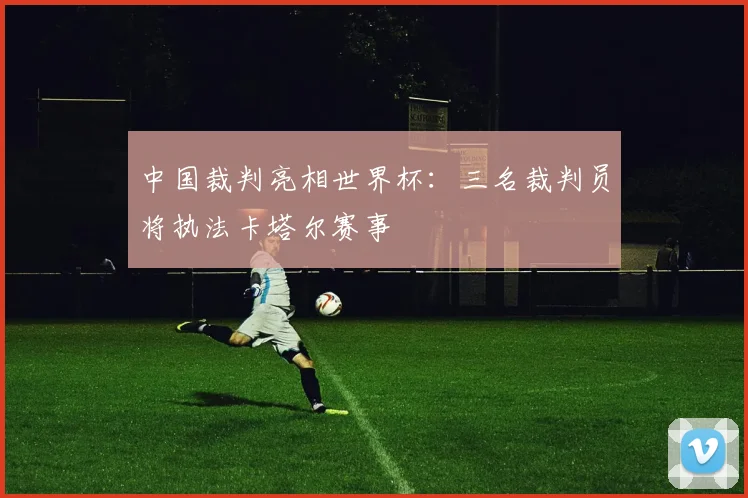 中国裁判亮相世界杯：三名裁判员将执法卡塔尔赛事