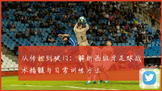 从传控到破门：解析西班牙足球战术精髓与日常训练方法