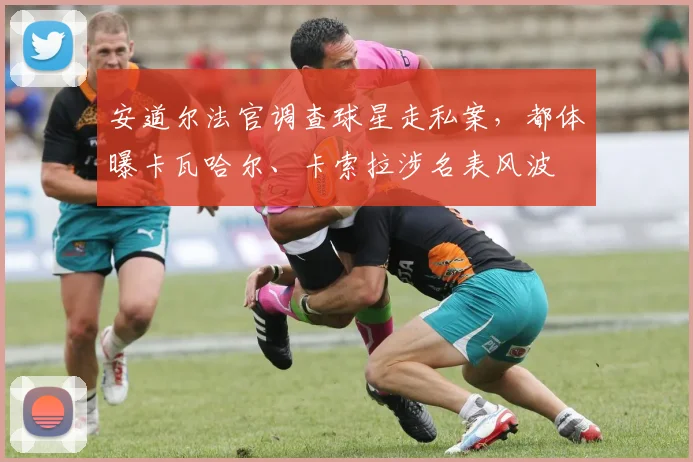 安道尔法官调查球星走私案，都体曝卡瓦哈尔、卡索拉涉名表风波
