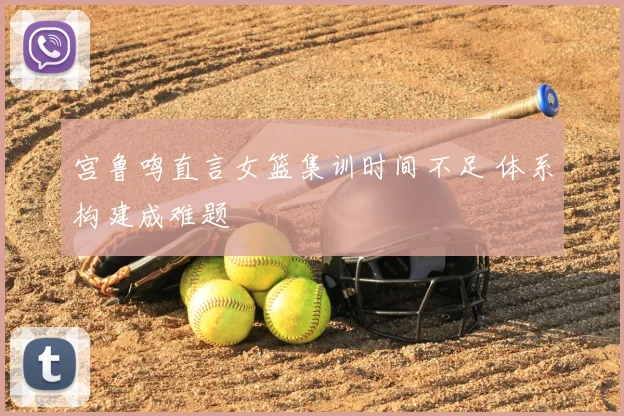 宫鲁鸣直言女篮集训时间不足 体系构建成难题