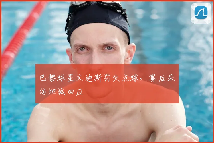 巴黎球星文迪斯罚失点球，赛后采访坦诚回应