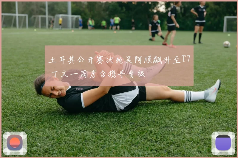 土耳其公开赛次轮吴阿顺飙升至T7 丁文一周彦含携手晋级