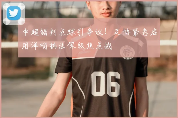 中超错判点球引争议！足协紧急启用洋哨执法保级焦点战