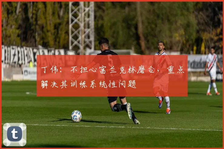 丁伟：不担心富兰克林磨合，重点解决其训练系统性问题