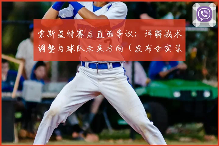 索斯盖特赛后直面争议：详解战术调整与球队未来方向（发布会实录）