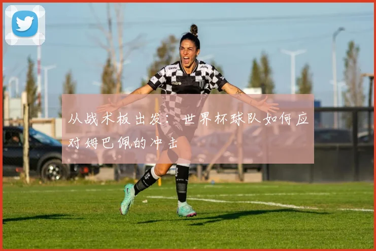 从战术板出发：世界杯球队如何应对姆巴佩的冲击
