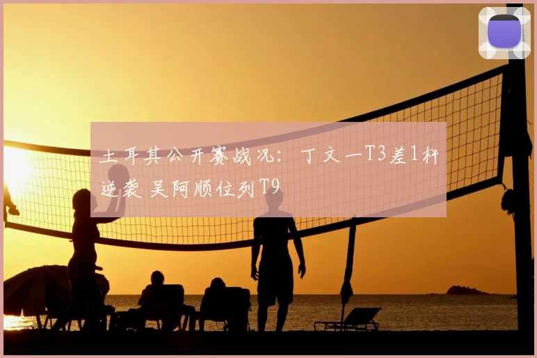土耳其公开赛战况：丁文一T3差1杆逆袭 吴阿顺位列T9