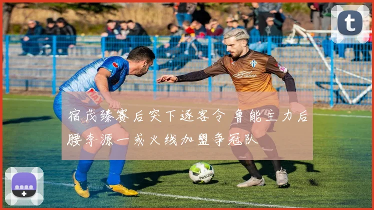 宿茂臻赛后突下逐客令 鲁能主力后腰李源一或火线加盟争冠队