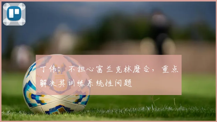 丁伟：不担心富兰克林磨合，重点解决其训练系统性问题