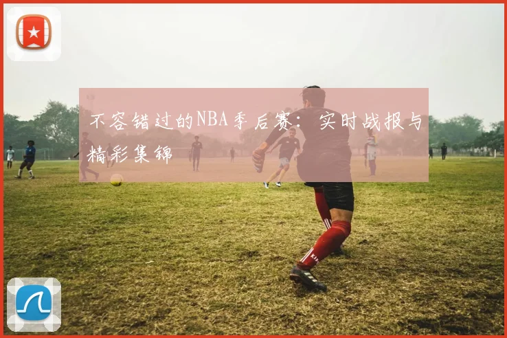 不容错过的NBA季后赛：实时战报与精彩集锦