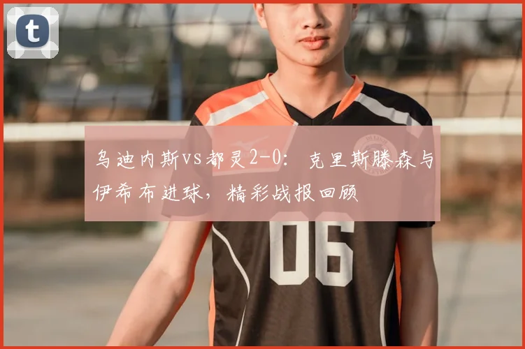 乌迪内斯vs都灵2-0：克里斯滕森与伊希布进球，精彩战报回顾