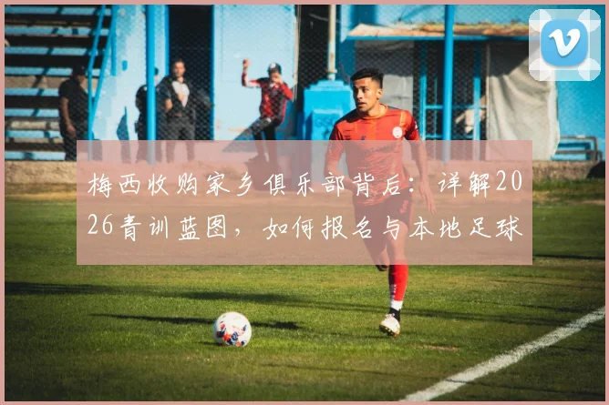 梅西收购家乡俱乐部背后：详解2026青训蓝图，如何报名与本地足球发展影响