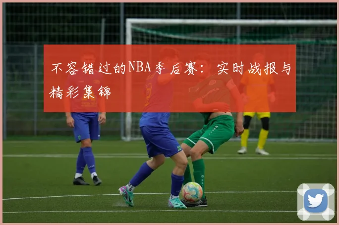 不容错过的NBA季后赛：实时战报与精彩集锦
